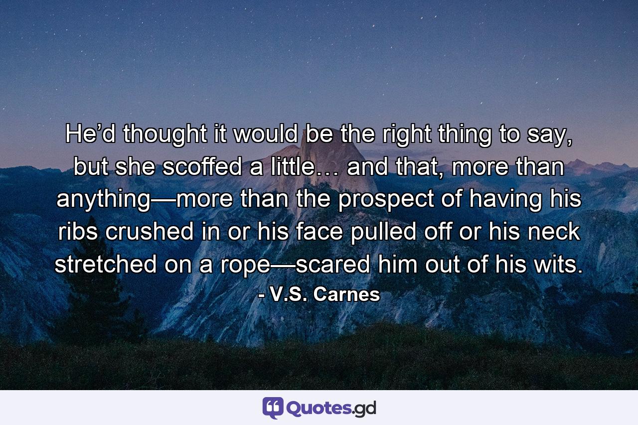 He’d thought it would be the right thing to say, but she scoffed a little… and that, more than anything—more than the prospect of having his ribs crushed in or his face pulled off or his neck stretched on a rope—scared him out of his wits. - Quote by V.S. Carnes