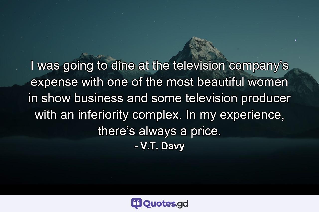 I was going to dine at the television company’s expense with one of the most beautiful women in show business and some television producer with an inferiority complex. In my experience, there’s always a price. - Quote by V.T. Davy