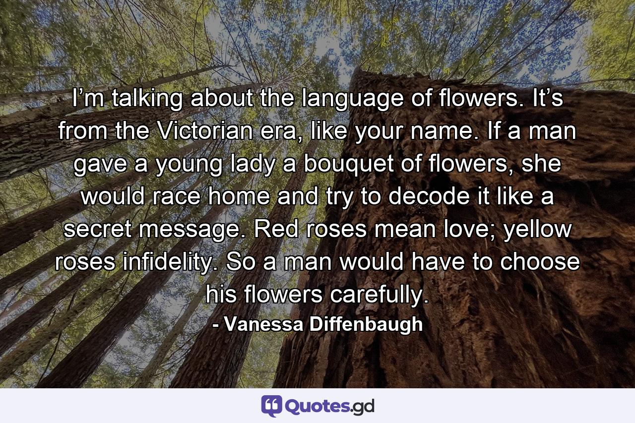 I’m talking about the language of flowers. It’s from the Victorian era, like your name. If a man gave a young lady a bouquet of flowers, she would race home and try to decode it like a secret message. Red roses mean love; yellow roses infidelity. So a man would have to choose his flowers carefully. - Quote by Vanessa Diffenbaugh