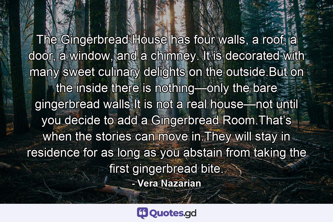 The Gingerbread House has four walls, a roof, a door, a window, and a chimney. It is decorated with many sweet culinary delights on the outside.But on the inside there is nothing—only the bare gingerbread walls.It is not a real house—not until you decide to add a Gingerbread Room.That’s when the stories can move in.They will stay in residence for as long as you abstain from taking the first gingerbread bite. - Quote by Vera Nazarian