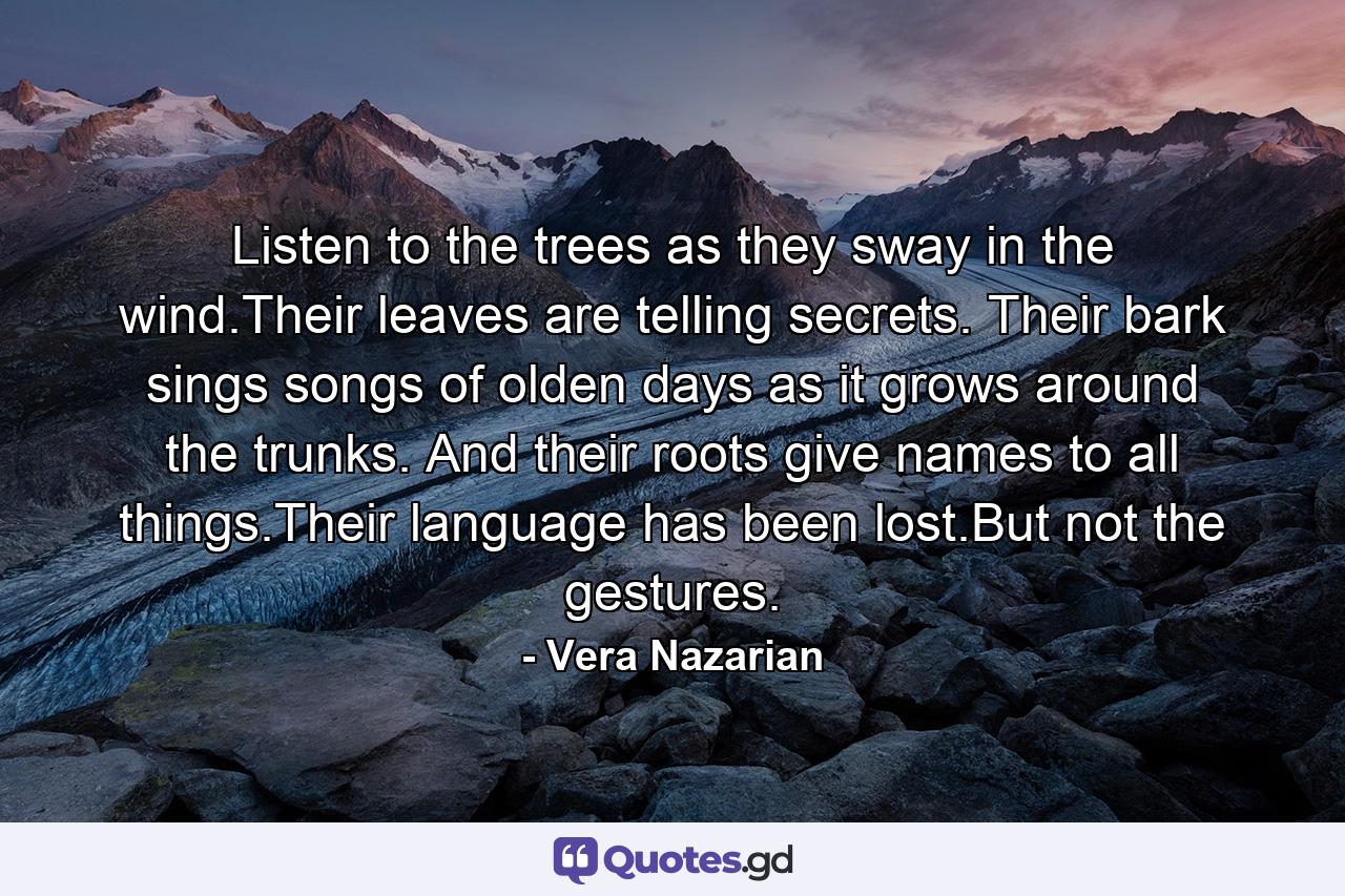 Listen to the trees as they sway in the wind.Their leaves are telling secrets. Their bark sings songs of olden days as it grows around the trunks. And their roots give names to all things.Their language has been lost.But not the gestures. - Quote by Vera Nazarian