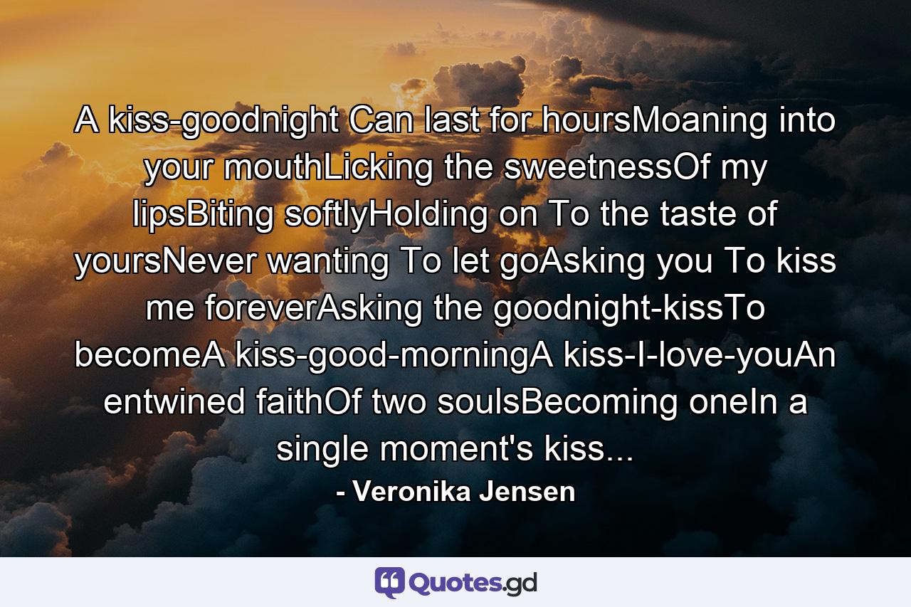 A kiss-goodnight Can last for hoursMoaning into your mouthLicking the sweetnessOf my lipsBiting softlyHolding on To the taste of yoursNever wanting To let goAsking you To kiss me foreverAsking the goodnight-kissTo becomeA kiss-good-morningA kiss-I-love-youAn entwined faithOf two soulsBecoming oneIn a single moment's kiss... - Quote by Veronika Jensen