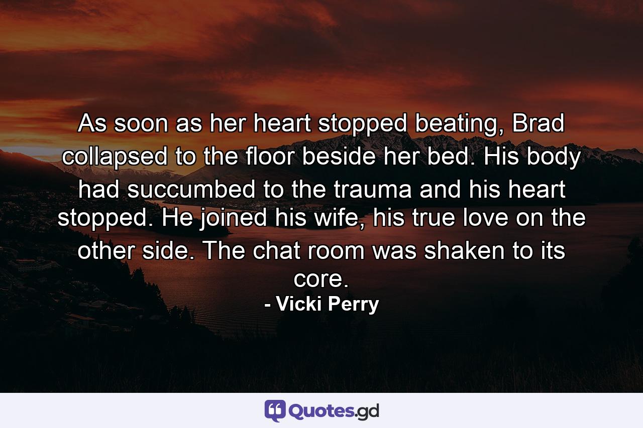 As soon as her heart stopped beating, Brad collapsed to the floor beside her bed. His body had succumbed to the trauma and his heart stopped. He joined his wife, his true love on the other side. The chat room was shaken to its core. - Quote by Vicki Perry