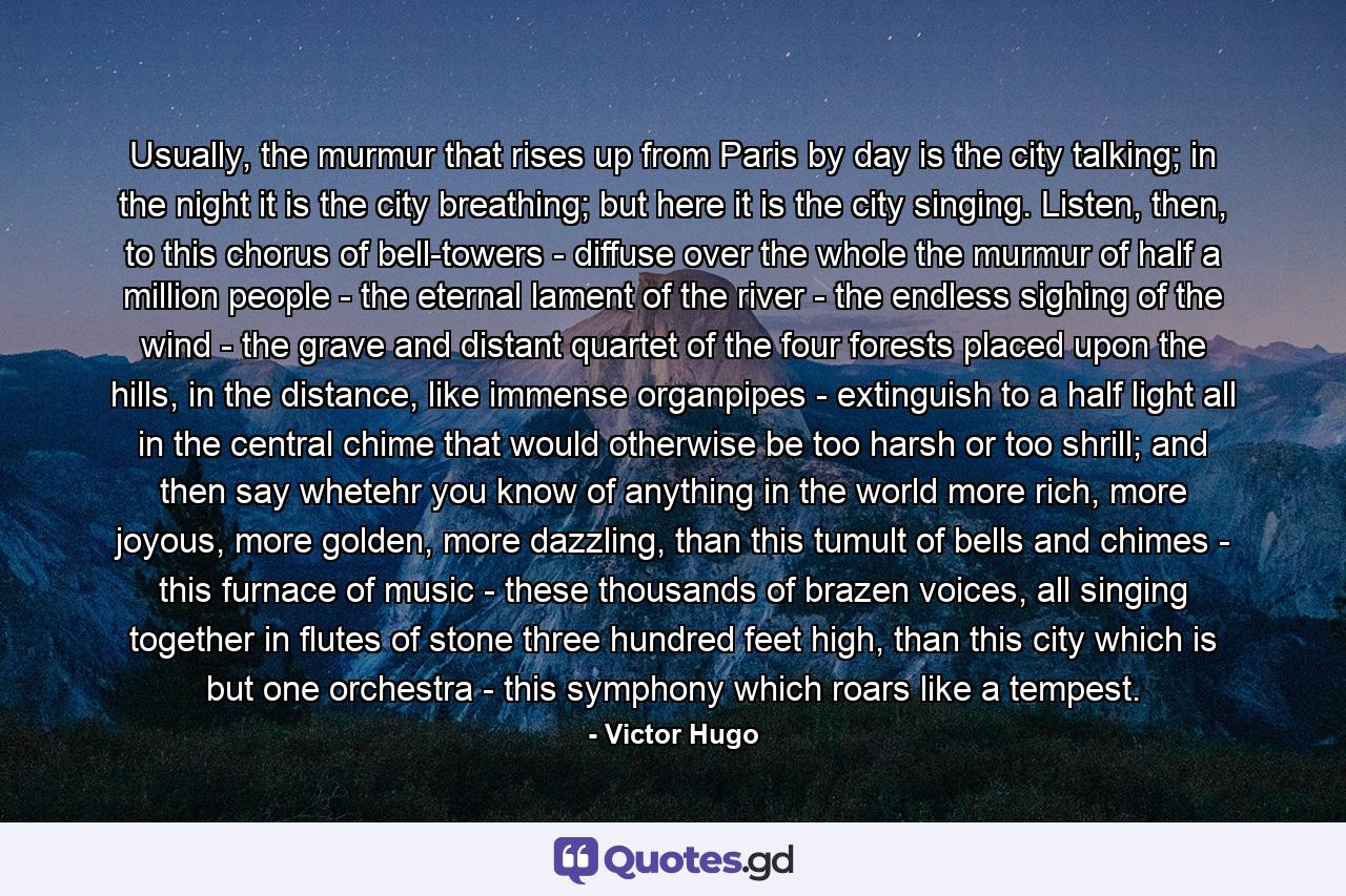Usually, the murmur that rises up from Paris by day is the city talking; in the night it is the city breathing; but here it is the city singing. Listen, then, to this chorus of bell-towers - diffuse over the whole the murmur of half a million people - the eternal lament of the river - the endless sighing of the wind - the grave and distant quartet of the four forests placed upon the hills, in the distance, like immense organpipes - extinguish to a half light all in the central chime that would otherwise be too harsh or too shrill; and then say whetehr you know of anything in the world more rich, more joyous, more golden, more dazzling, than this tumult of bells and chimes - this furnace of music - these thousands of brazen voices, all singing together in flutes of stone three hundred feet high, than this city which is but one orchestra - this symphony which roars like a tempest. - Quote by Victor Hugo