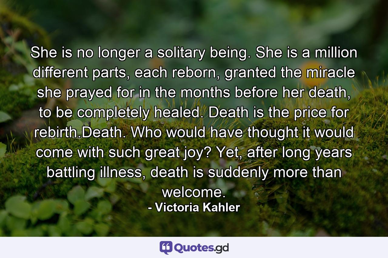 She is no longer a solitary being. She is a million different parts, each reborn, granted the miracle she prayed for in the months before her death, to be completely healed. Death is the price for rebirth.Death. Who would have thought it would come with such great joy? Yet, after long years battling illness, death is suddenly more than welcome. - Quote by Victoria Kahler