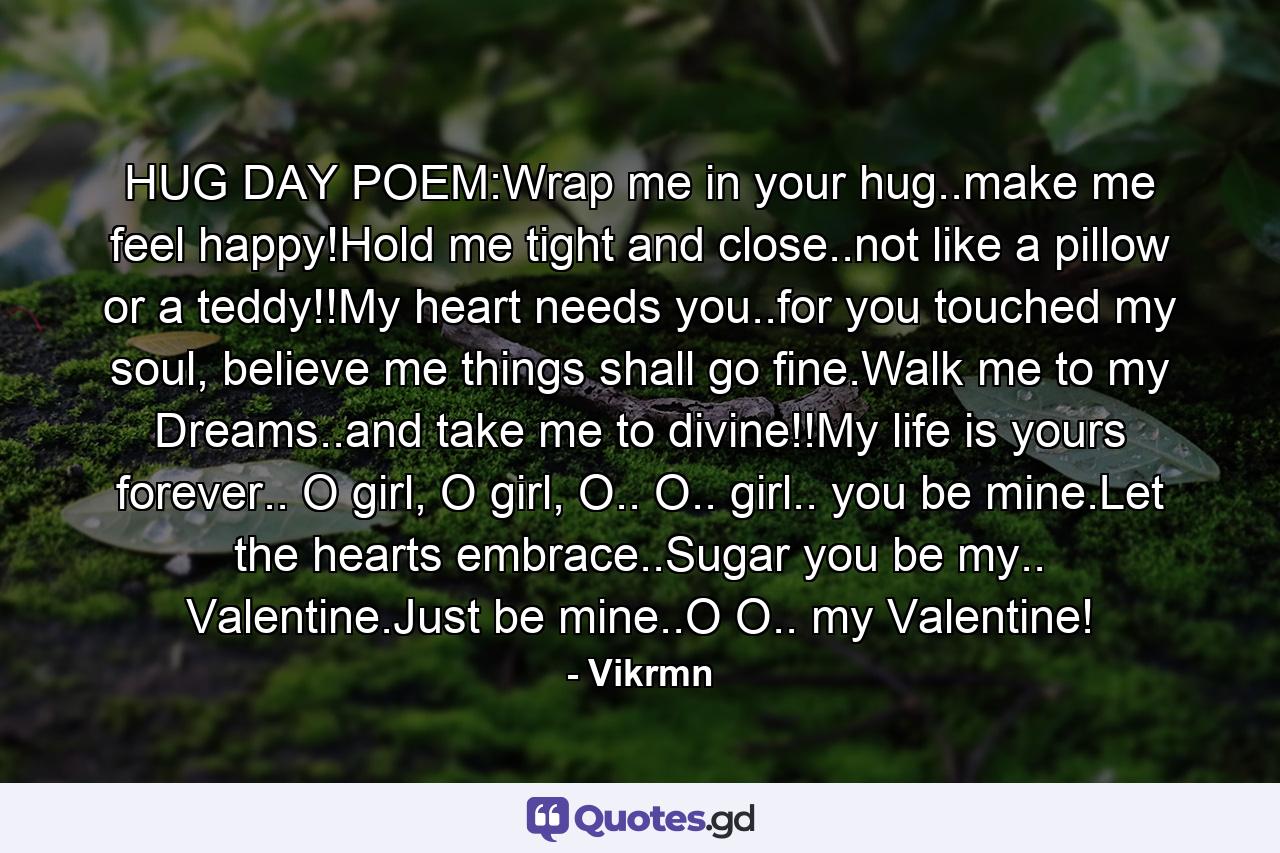 HUG DAY POEM:Wrap me in your hug..make me feel happy!Hold me tight and close..not like a pillow or a teddy!!My heart needs you..for you touched my soul, believe me things shall go fine.Walk me to my Dreams..and take me to divine!!My life is yours forever.. O girl, O girl, O.. O.. girl.. you be mine.Let the hearts embrace..Sugar you be my.. Valentine.Just be mine..O O.. my Valentine! - Quote by Vikrmn