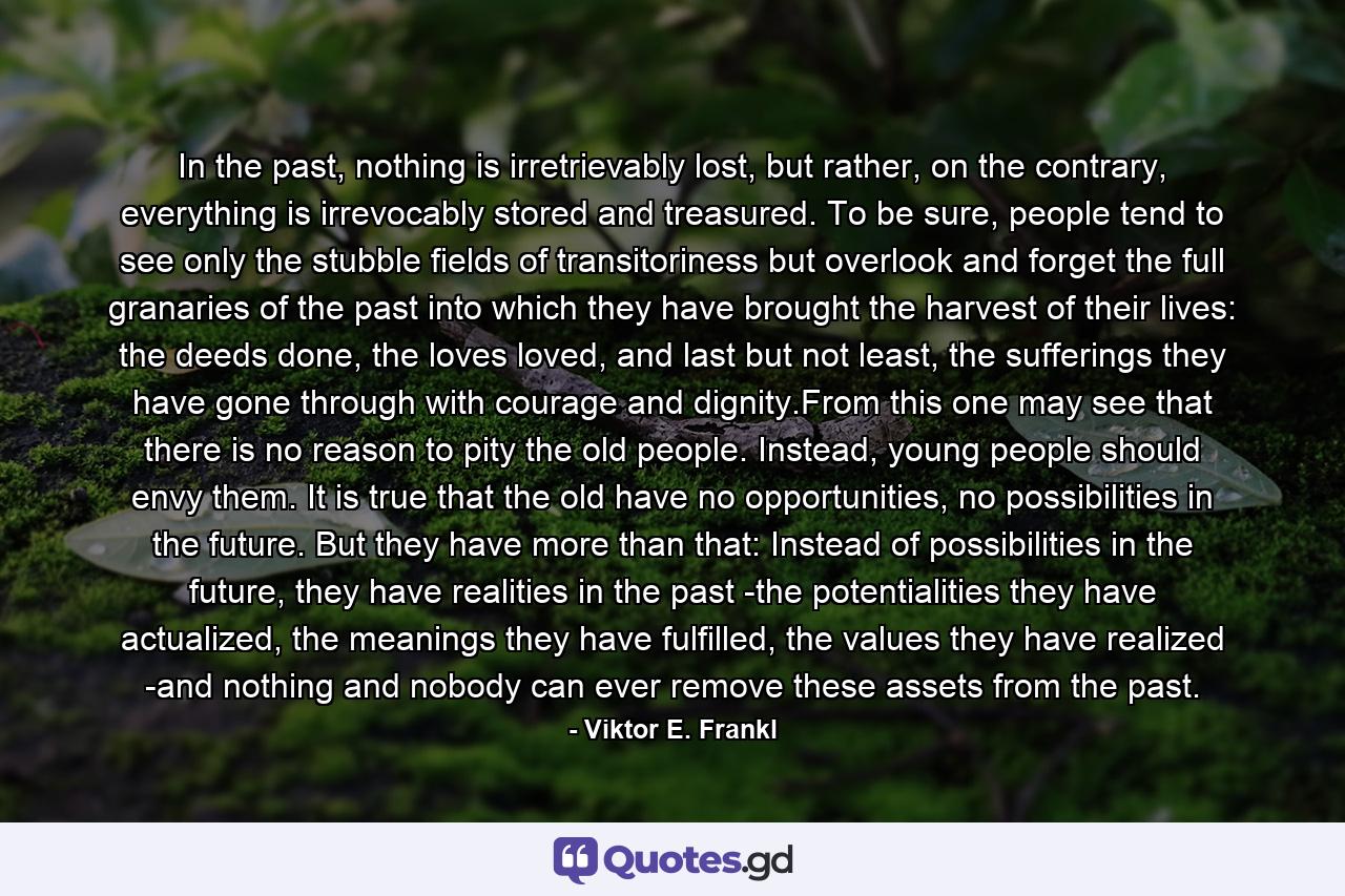 In the past, nothing is irretrievably lost, but rather, on the contrary, everything is irrevocably stored and treasured. To be sure, people tend to see only the stubble fields of transitoriness but overlook and forget the full granaries of the past into which they have brought the harvest of their lives: the deeds done, the loves loved, and last but not least, the sufferings they have gone through with courage and dignity.From this one may see that there is no reason to pity the old people. Instead, young people should envy them. It is true that the old have no opportunities, no possibilities in the future. But they have more than that: Instead of possibilities in the future, they have realities in the past -the potentialities they have actualized, the meanings they have fulfilled, the values they have realized -and nothing and nobody can ever remove these assets from the past. - Quote by Viktor E. Frankl