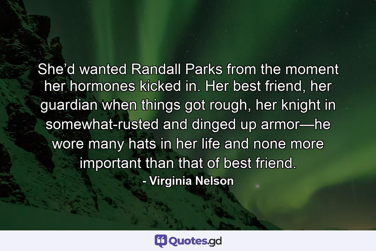 She’d wanted Randall Parks from the moment her hormones kicked in. Her best friend, her guardian when things got rough, her knight in somewhat-rusted and dinged up armor—he wore many hats in her life and none more important than that of best friend. - Quote by Virginia Nelson