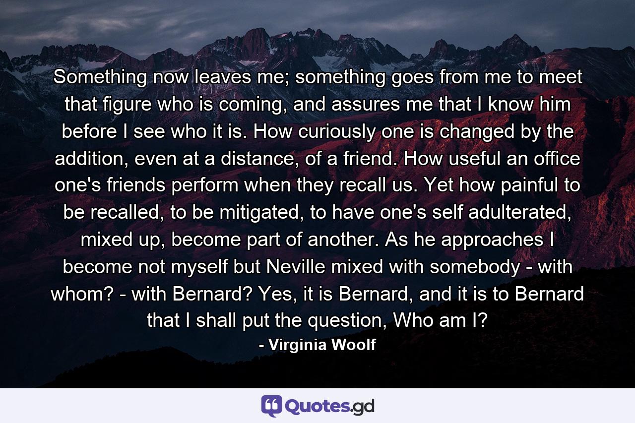 Something now leaves me; something goes from me to meet that figure who is coming, and assures me that I know him before I see who it is. How curiously one is changed by the addition, even at a distance, of a friend. How useful an office one's friends perform when they recall us. Yet how painful to be recalled, to be mitigated, to have one's self adulterated, mixed up, become part of another. As he approaches I become not myself but Neville mixed with somebody - with whom? - with Bernard? Yes, it is Bernard, and it is to Bernard that I shall put the question, Who am I? - Quote by Virginia Woolf