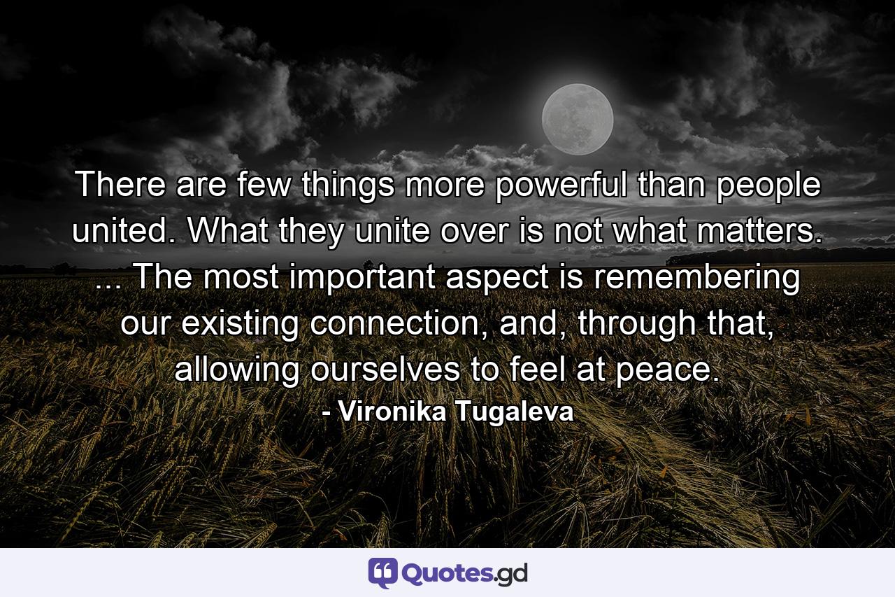 There are few things more powerful than people united. What they unite over is not what matters. ... The most important aspect is remembering our existing connection, and, through that, allowing ourselves to feel at peace. - Quote by Vironika Tugaleva