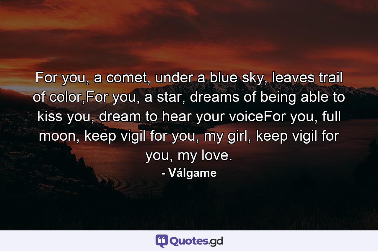 For you, a comet, under a blue sky, leaves trail of color,For you, a star, dreams of being able to kiss you, dream to hear your voiceFor you, full moon, keep vigil for you, my girl, keep vigil for you, my love. - Quote by Válgame