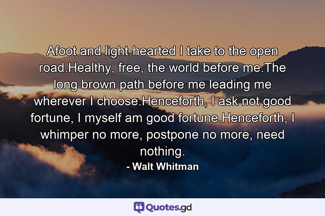 Afoot and light-hearted I take to the open road.Healthy, free, the world before me.The long brown path before me leading me wherever I choose.Henceforth, I ask not good fortune, I myself am good fortune.Henceforth, I whimper no more, postpone no more, need nothing. - Quote by Walt Whitman