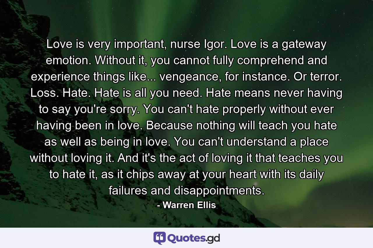 Love is very important, nurse Igor. Love is a gateway emotion. Without it, you cannot fully comprehend and experience things like... vengeance, for instance. Or terror. Loss. Hate. Hate is all you need. Hate means never having to say you're sorry. You can't hate properly without ever having been in love. Because nothing will teach you hate as well as being in love. You can't understand a place without loving it. And it's the act of loving it that teaches you to hate it, as it chips away at your heart with its daily failures and disappointments. - Quote by Warren Ellis