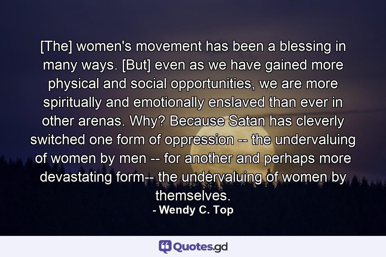 [The] women's movement has been a blessing in many ways. [But] even as we have gained more physical and social opportunities, we are more spiritually and emotionally enslaved than ever in other arenas. Why? Because Satan has cleverly switched one form of oppression -- the undervaluing of women by men -- for another and perhaps more devastating form-- the undervaluing of women by themselves. - Quote by Wendy C. Top