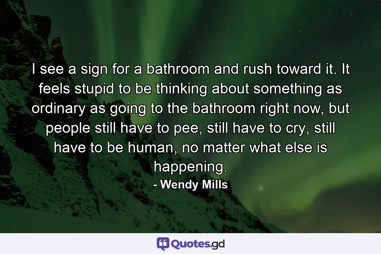 I see a sign for a bathroom and rush toward it. It feels stupid to be thinking about something as ordinary as going to the bathroom right now, but people still have to pee, still have to cry, still have to be human, no matter what else is happening. - Quote by Wendy Mills