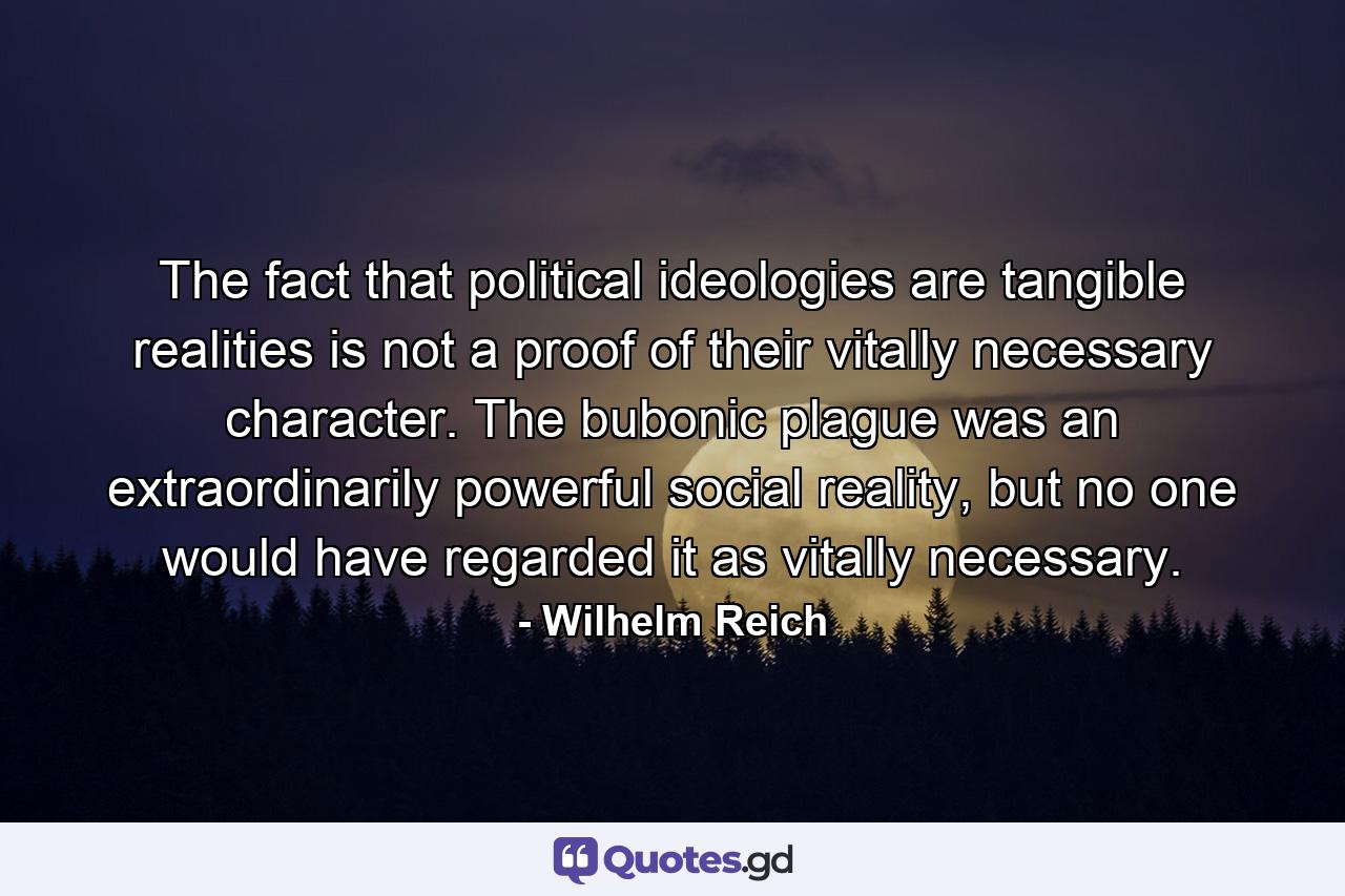 The fact that political ideologies are tangible realities is not a proof of their vitally necessary character. The bubonic plague was an extraordinarily powerful social reality, but no one would have regarded it as vitally necessary. - Quote by Wilhelm Reich