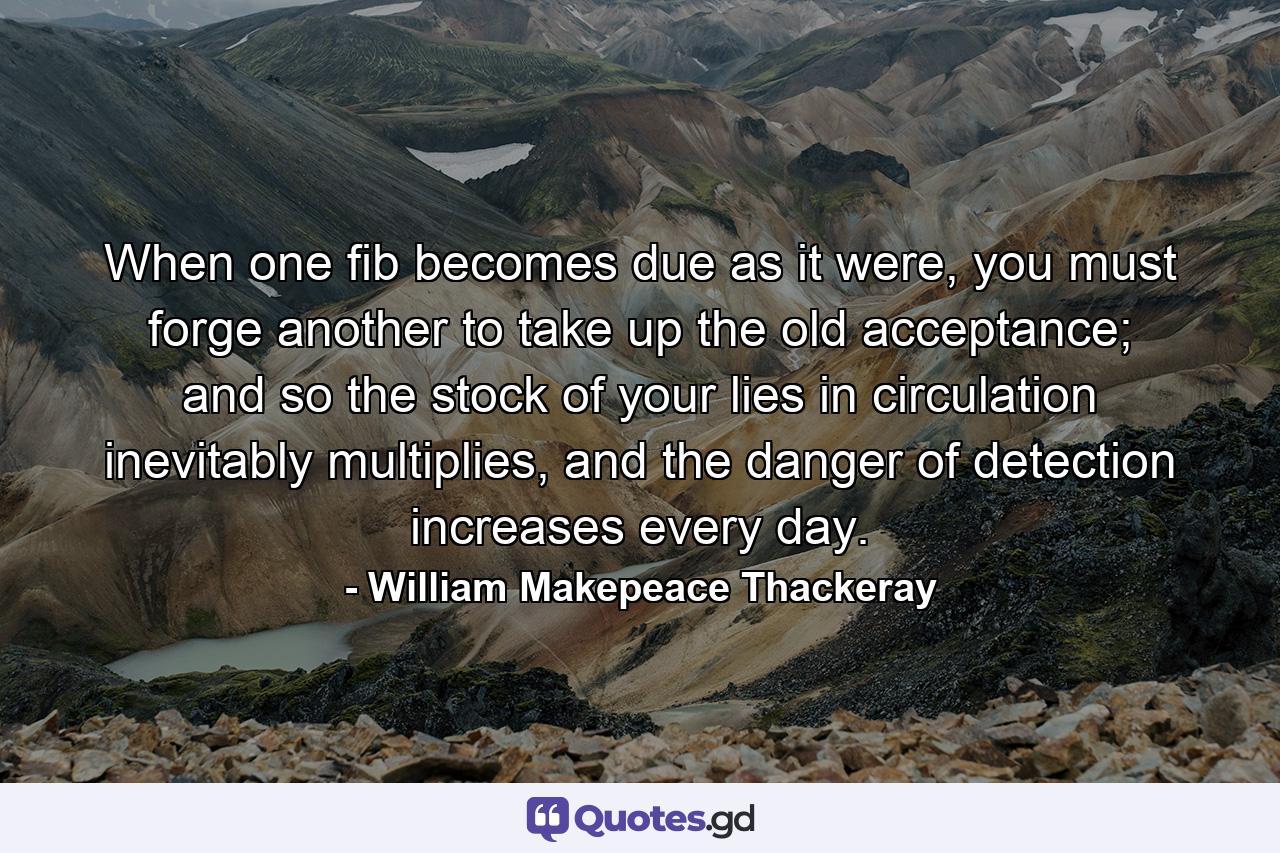 When one fib becomes due as it were, you must forge another to take up the old acceptance; and so the stock of your lies in circulation inevitably multiplies, and the danger of detection increases every day. - Quote by William Makepeace Thackeray