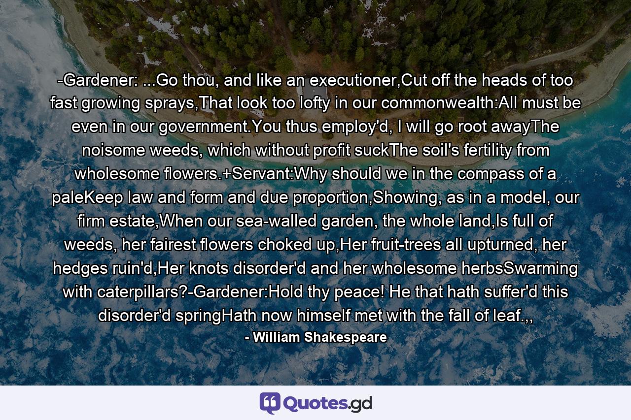 -Gardener: ...Go thou, and like an executioner,Cut off the heads of too fast growing sprays,That look too lofty in our commonwealth:All must be even in our government.You thus employ'd, I will go root awayThe noisome weeds, which without profit suckThe soil's fertility from wholesome flowers.+Servant:Why should we in the compass of a paleKeep law and form and due proportion,Showing, as in a model, our firm estate,When our sea-walled garden, the whole land,Is full of weeds, her fairest flowers choked up,Her fruit-trees all upturned, her hedges ruin'd,Her knots disorder'd and her wholesome herbsSwarming with caterpillars?-Gardener:Hold thy peace! He that hath suffer'd this disorder'd springHath now himself met with the fall of leaf.,, - Quote by William Shakespeare