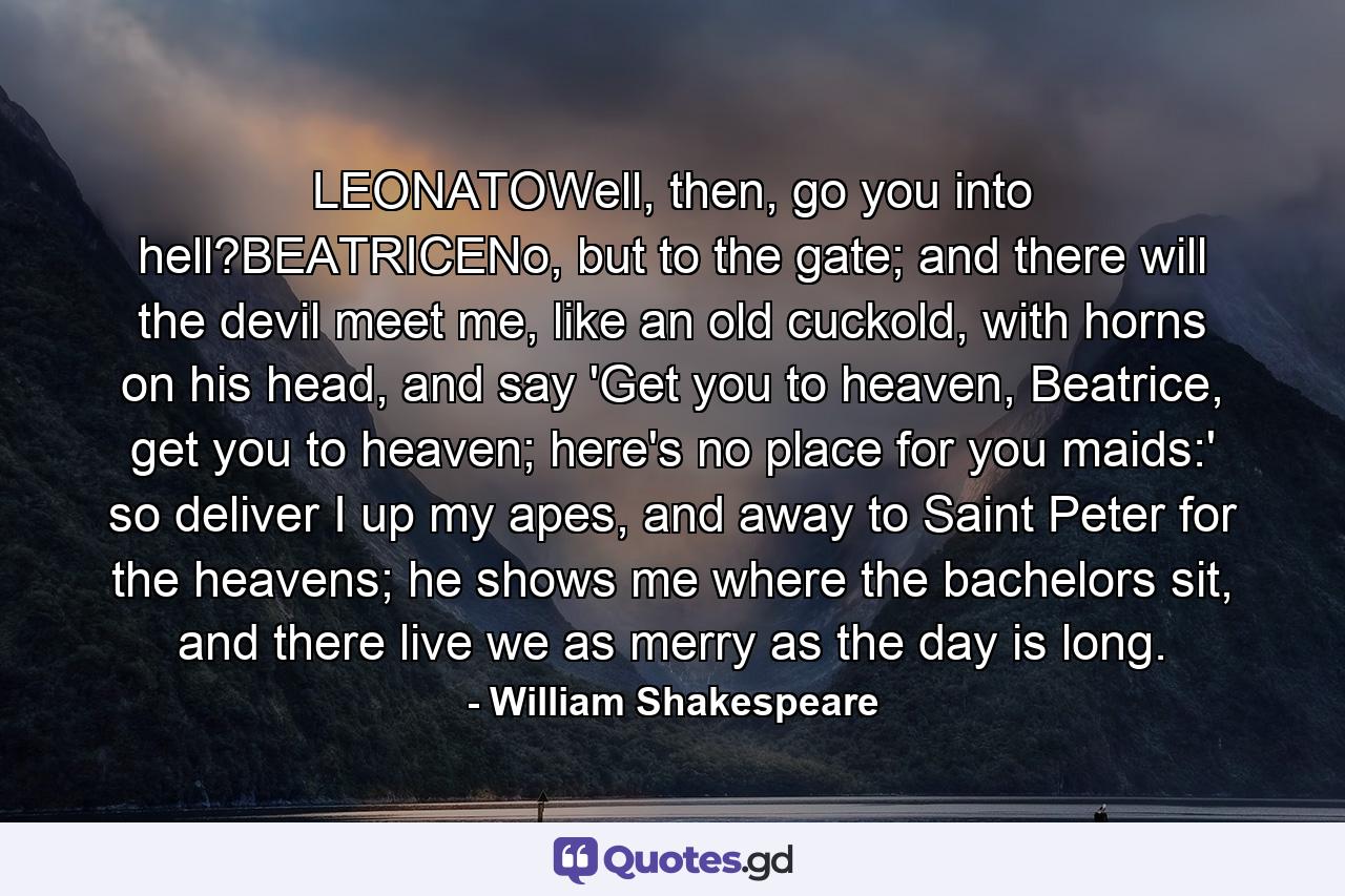 LEONATOWell, then, go you into hell?BEATRICENo, but to the gate; and there will the devil meet me, like an old cuckold, with horns on his head, and say 'Get you to heaven, Beatrice, get you to heaven; here's no place for you maids:' so deliver I up my apes, and away to Saint Peter for the heavens; he shows me where the bachelors sit, and there live we as merry as the day is long. - Quote by William Shakespeare