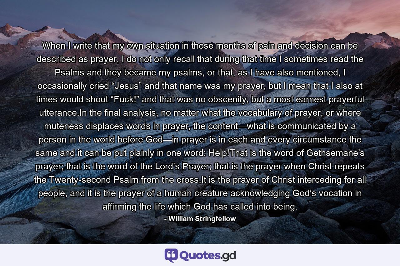 When I write that my own situation in those months of pain and decision can be described as prayer, I do not only recall that during that time I sometimes read the Psalms and they became my psalms, or that, as I have also mentioned, I occasionally cried “Jesus” and that name was my prayer, but I mean that I also at times would shout “Fuck!” and that was no obscenity, but a most earnest prayerful utterance.In the final analysis, no matter what the vocabulary of prayer, or where muteness displaces words in prayer, the content—what is communicated by a person in the world before God—in prayer is in each and every circumstance the same and it can be put plainly in one word: Help!That is the word of Gethsemane’s prayer; that is the word of the Lord’s Prayer; that is the prayer when Christ repeats the Twenty-second Psalm from the cross.It is the prayer of Christ interceding for all people, and it is the prayer of a human creature acknowledging God’s vocation in affirming the life which God has called into being. - Quote by William Stringfellow