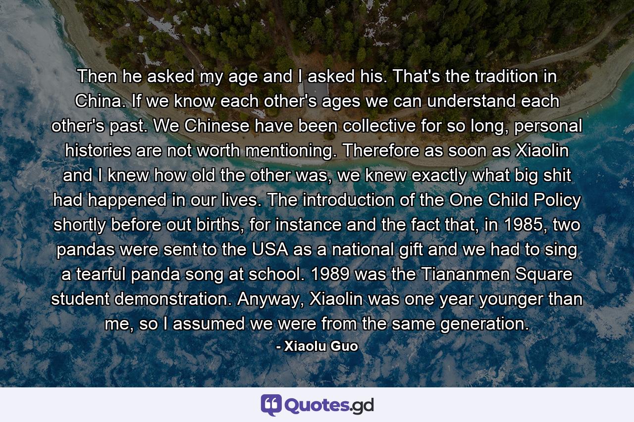 Then he asked my age and I asked his. That's the tradition in China. If we know each other's ages we can understand each other's past. We Chinese have been collective for so long, personal histories are not worth mentioning. Therefore as soon as Xiaolin and I knew how old the other was, we knew exactly what big shit had happened in our lives. The introduction of the One Child Policy shortly before out births, for instance and the fact that, in 1985, two pandas were sent to the USA as a national gift and we had to sing a tearful panda song at school. 1989 was the Tiananmen Square student demonstration. Anyway, Xiaolin was one year younger than me, so I assumed we were from the same generation. - Quote by Xiaolu Guo