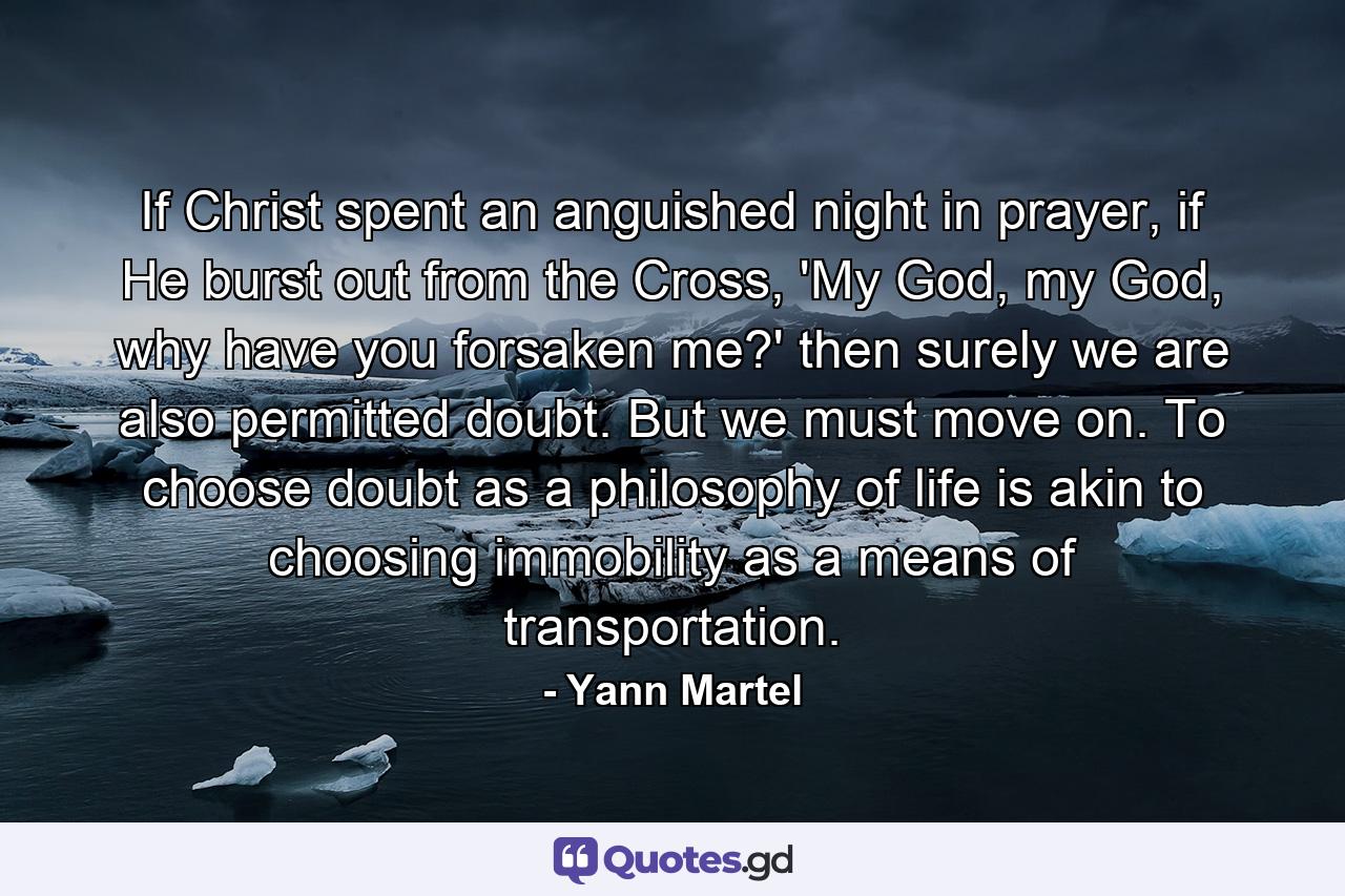 If Christ spent an anguished night in prayer, if He burst out from the Cross, 'My God, my God, why have you forsaken me?' then surely we are also permitted doubt. But we must move on. To choose doubt as a philosophy of life is akin to choosing immobility as a means of transportation. - Quote by Yann Martel