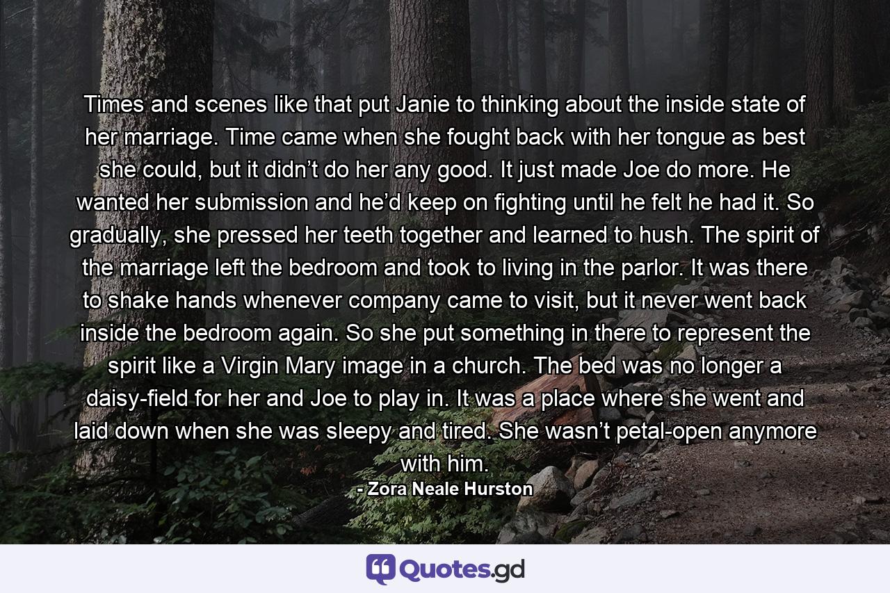 Times and scenes like that put Janie to thinking about the inside state of her marriage. Time came when she fought back with her tongue as best she could, but it didn’t do her any good. It just made Joe do more. He wanted her submission and he’d keep on fighting until he felt he had it. So gradually, she pressed her teeth together and learned to hush. The spirit of the marriage left the bedroom and took to living in the parlor. It was there to shake hands whenever company came to visit, but it never went back inside the bedroom again. So she put something in there to represent the spirit like a Virgin Mary image in a church. The bed was no longer a daisy-field for her and Joe to play in. It was a place where she went and laid down when she was sleepy and tired. She wasn’t petal-open anymore with him. - Quote by Zora Neale Hurston