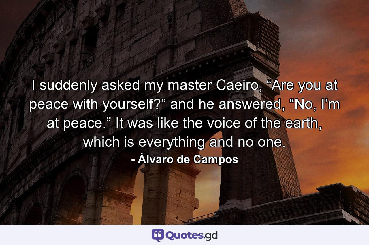 I suddenly asked my master Caeiro, “Are you at peace with yourself?” and he answered, “No, I’m at peace.” It was like the voice of the earth, which is everything and no one. - Quote by Álvaro de Campos