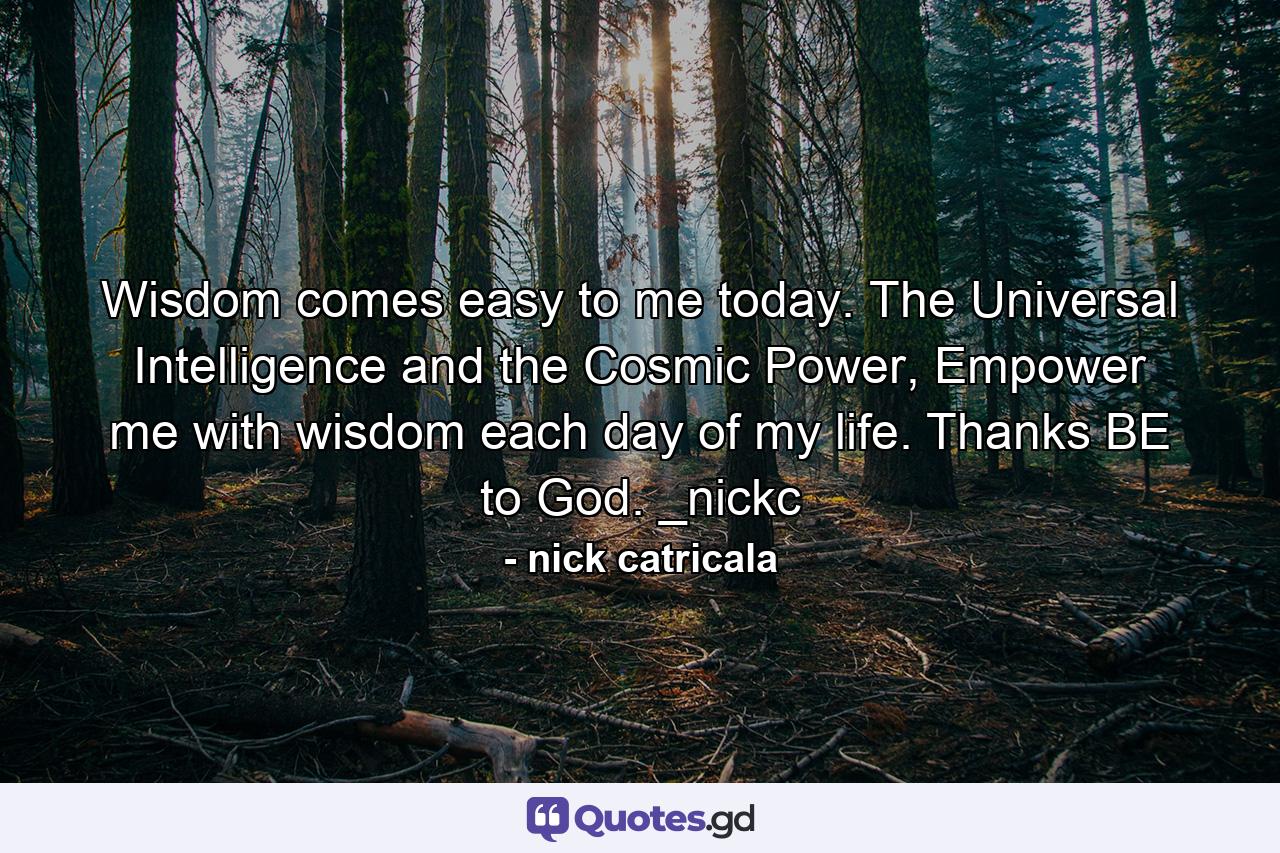 Wisdom comes easy to me today. The Universal Intelligence and the Cosmic Power, Empower me with wisdom each day of my life. Thanks BE to God. _nickc - Quote by nick catricala