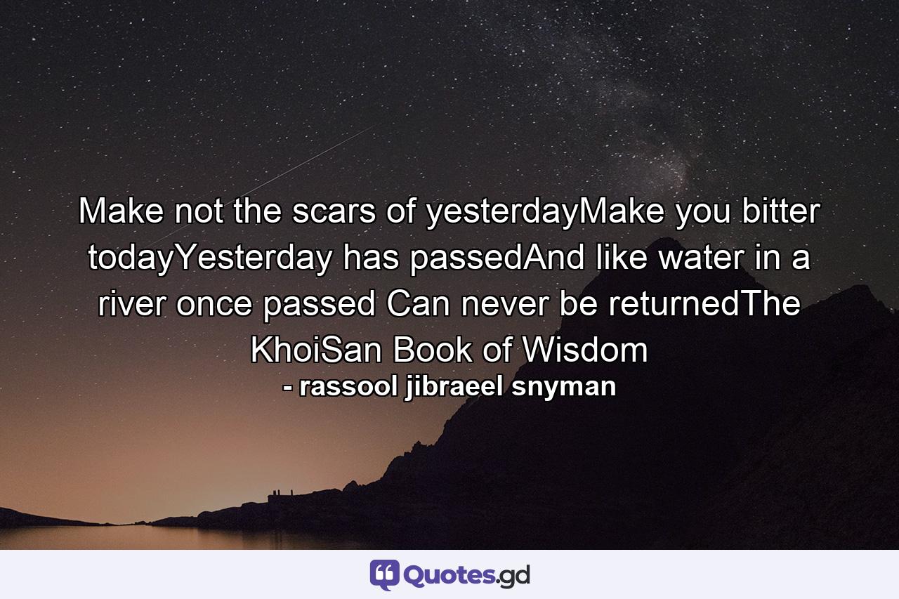 Make not the scars of yesterdayMake you bitter todayYesterday has passedAnd like water in a river once passed Can never be returnedThe KhoiSan Book of Wisdom - Quote by rassool jibraeel snyman