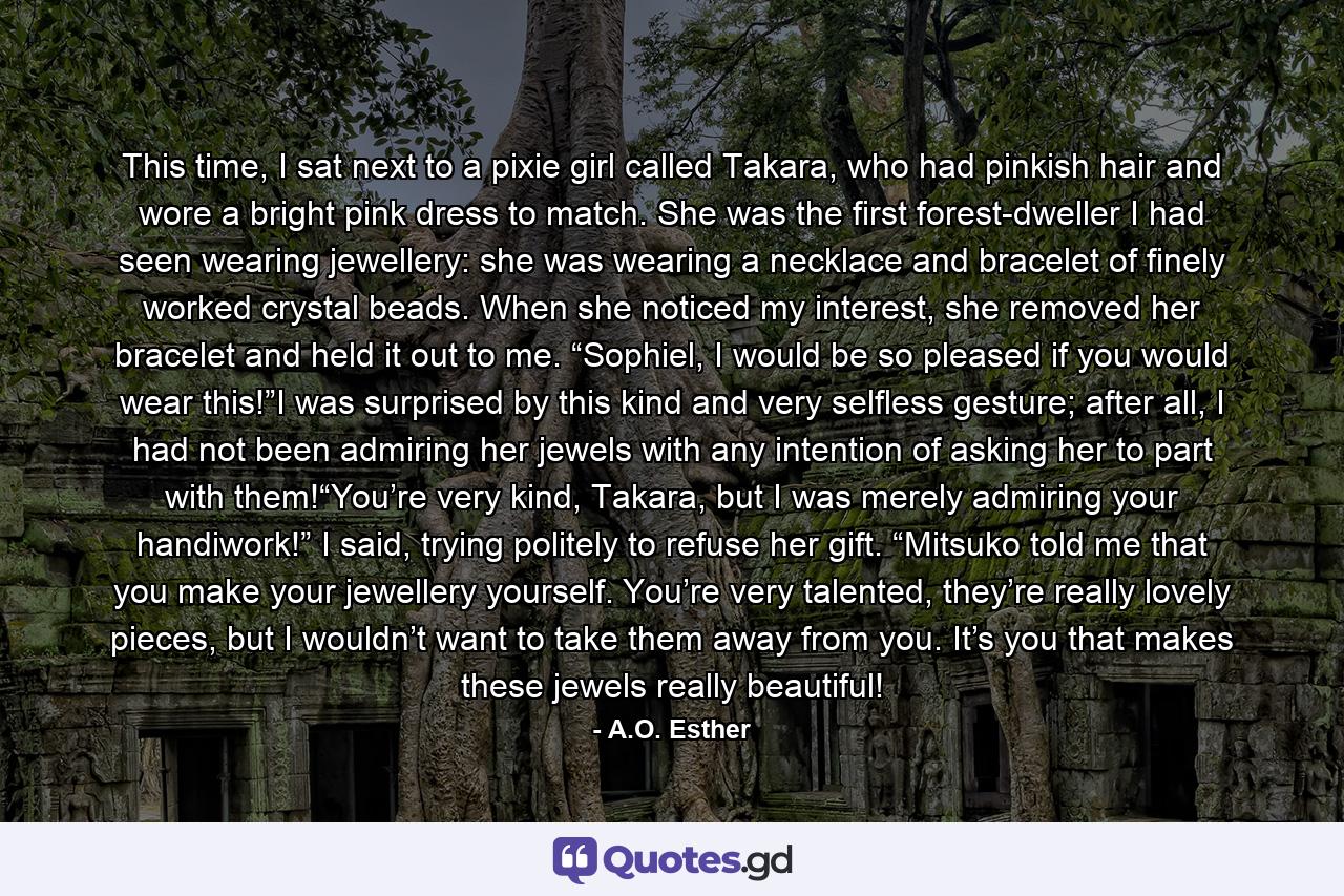 This time, I sat next to a pixie girl called Takara, who had pinkish hair and wore a bright pink dress to match. She was the first forest-dweller I had seen wearing jewellery: she was wearing a necklace and bracelet of finely worked crystal beads. When she noticed my interest, she removed her bracelet and held it out to me. “Sophiel, I would be so pleased if you would wear this!”I was surprised by this kind and very selfless gesture; after all, I had not been admiring her jewels with any intention of asking her to part with them!“You’re very kind, Takara, but I was merely admiring your handiwork!” I said, trying politely to refuse her gift. “Mitsuko told me that you make your jewellery yourself. You’re very talented, they’re really lovely pieces, but I wouldn’t want to take them away from you. It’s you that makes these jewels really beautiful! - Quote by A.O. Esther