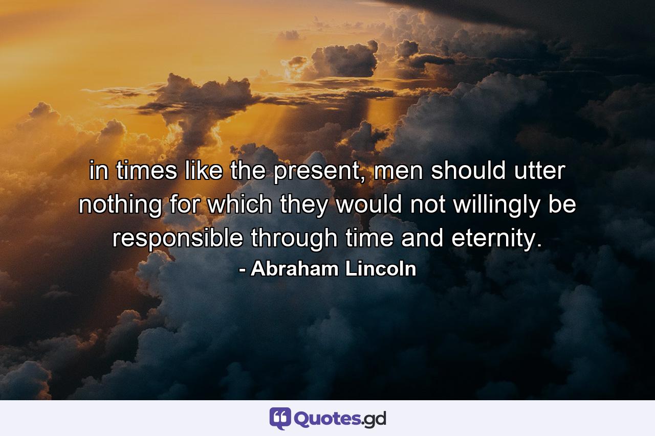 in times like the present, men should utter nothing for which they would not willingly be responsible through time and eternity. - Quote by Abraham Lincoln