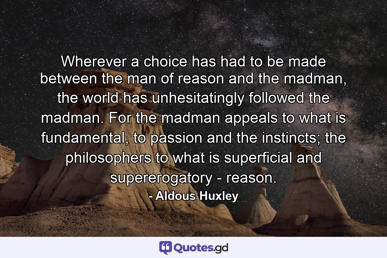 Wherever a choice has had to be made between the man of reason and the madman, the world has unhesitatingly followed the madman. For the madman appeals to what is fundamental, to passion and the instincts; the philosophers to what is superficial and supererogatory - reason. - Quote by Aldous Huxley