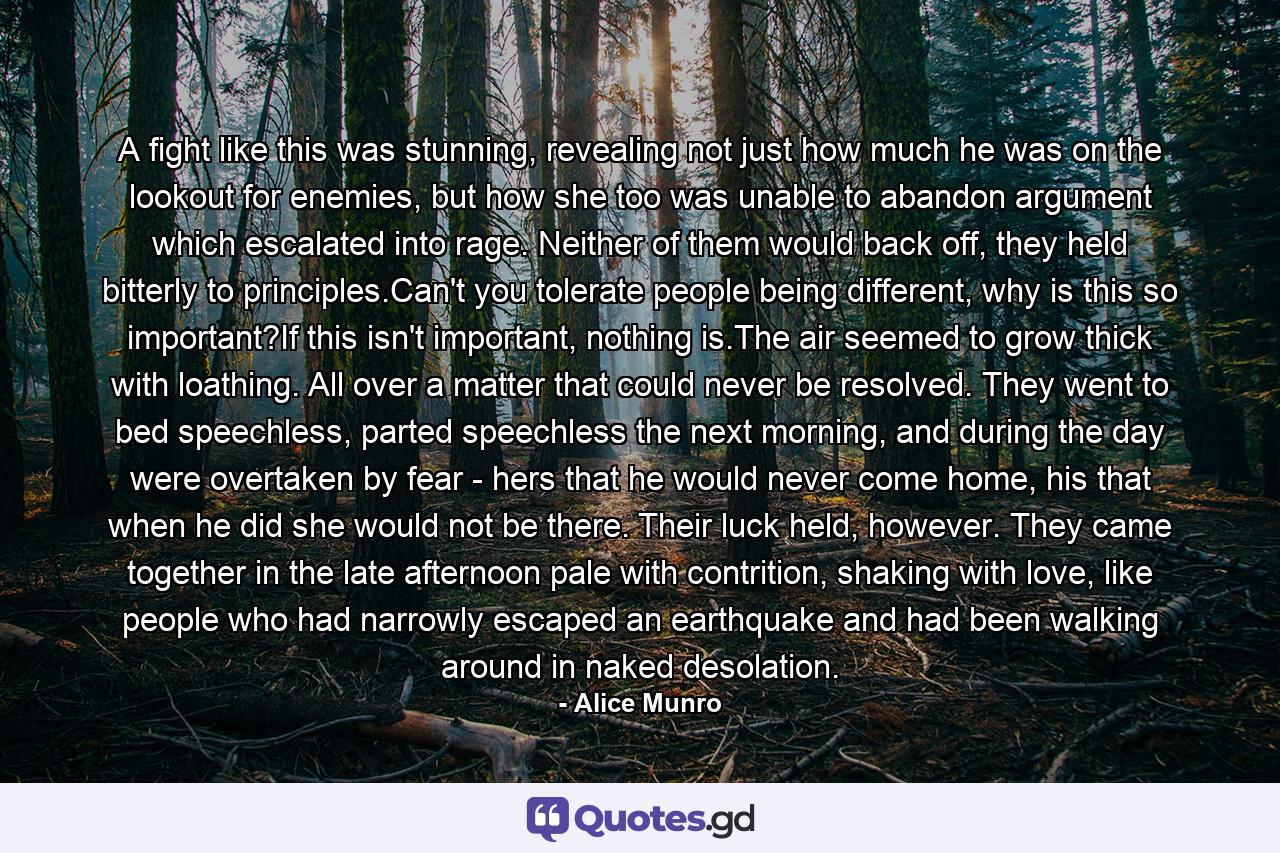 A fight like this was stunning, revealing not just how much he was on the lookout for enemies, but how she too was unable to abandon argument which escalated into rage. Neither of them would back off, they held bitterly to principles.Can't you tolerate people being different, why is this so important?If this isn't important, nothing is.The air seemed to grow thick with loathing. All over a matter that could never be resolved. They went to bed speechless, parted speechless the next morning, and during the day were overtaken by fear - hers that he would never come home, his that when he did she would not be there. Their luck held, however. They came together in the late afternoon pale with contrition, shaking with love, like people who had narrowly escaped an earthquake and had been walking around in naked desolation. - Quote by Alice Munro