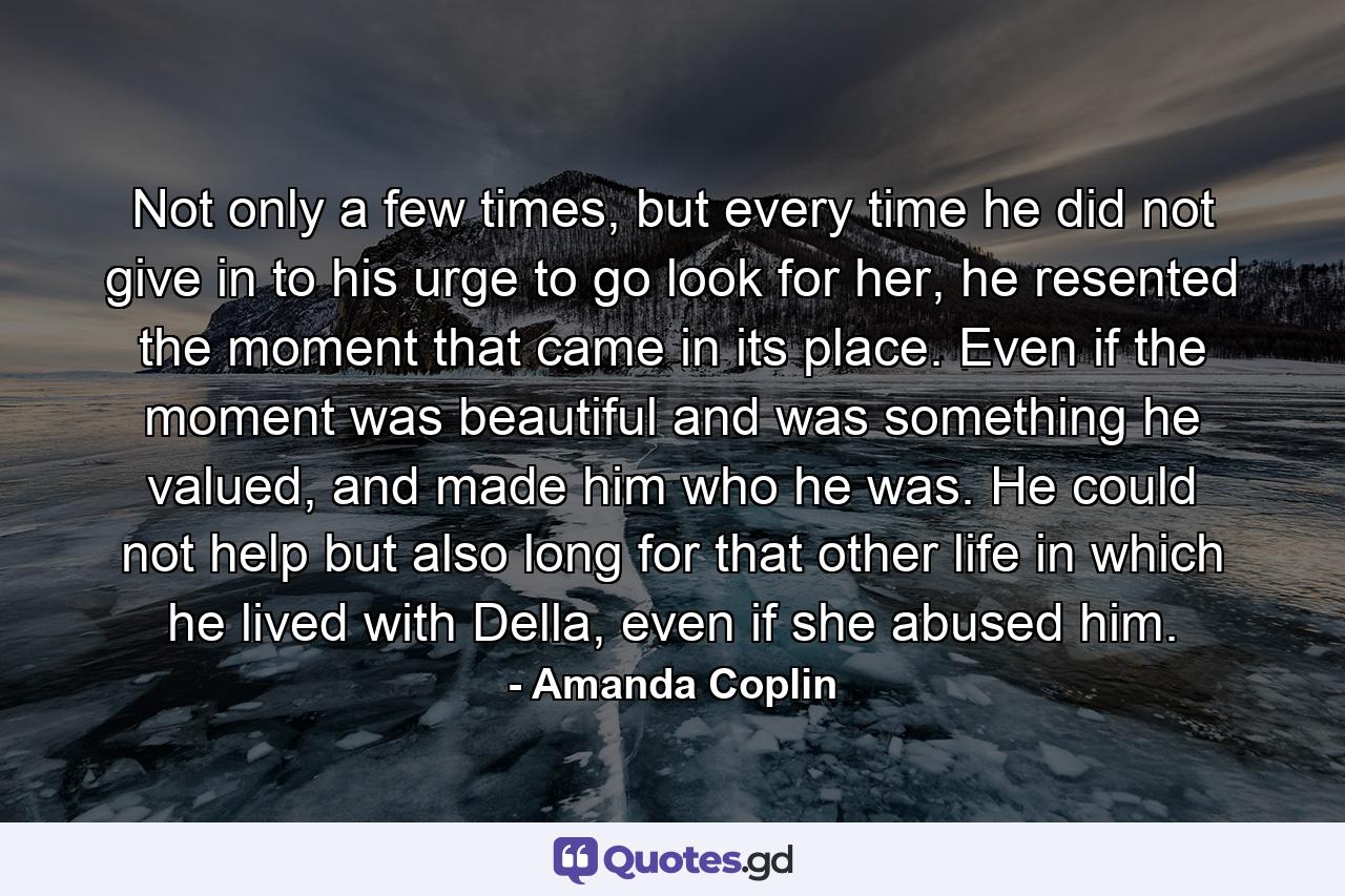 Not only a few times, but every time he did not give in to his urge to go look for her, he resented the moment that came in its place. Even if the moment was beautiful and was something he valued, and made him who he was. He could not help but also long for that other life in which he lived with Della, even if she abused him. - Quote by Amanda Coplin