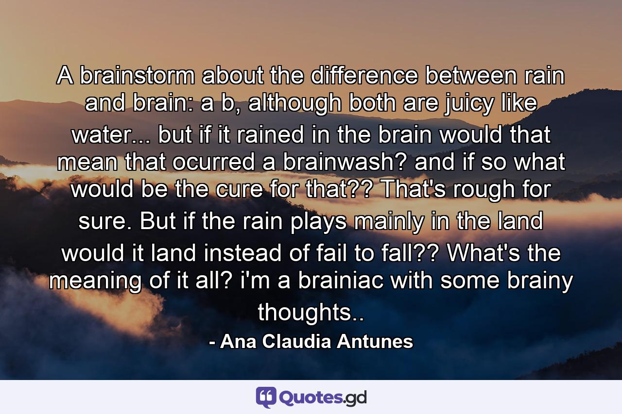 A brainstorm about the difference between rain and brain: a b, although both are juicy like water... but if it rained in the brain would that mean that ocurred a brainwash? and if so what would be the cure for that?? That's rough for sure. But if the rain plays mainly in the land would it land instead of fail to fall?? What's the meaning of it all? i'm a brainiac with some brainy thoughts.. - Quote by Ana Claudia Antunes