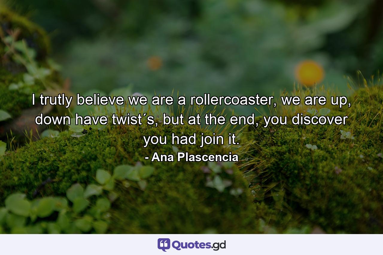 I trutly believe we are a rollercoaster, we are up, down have twist´s, but at the end, you discover you had join it. - Quote by Ana Plascencia