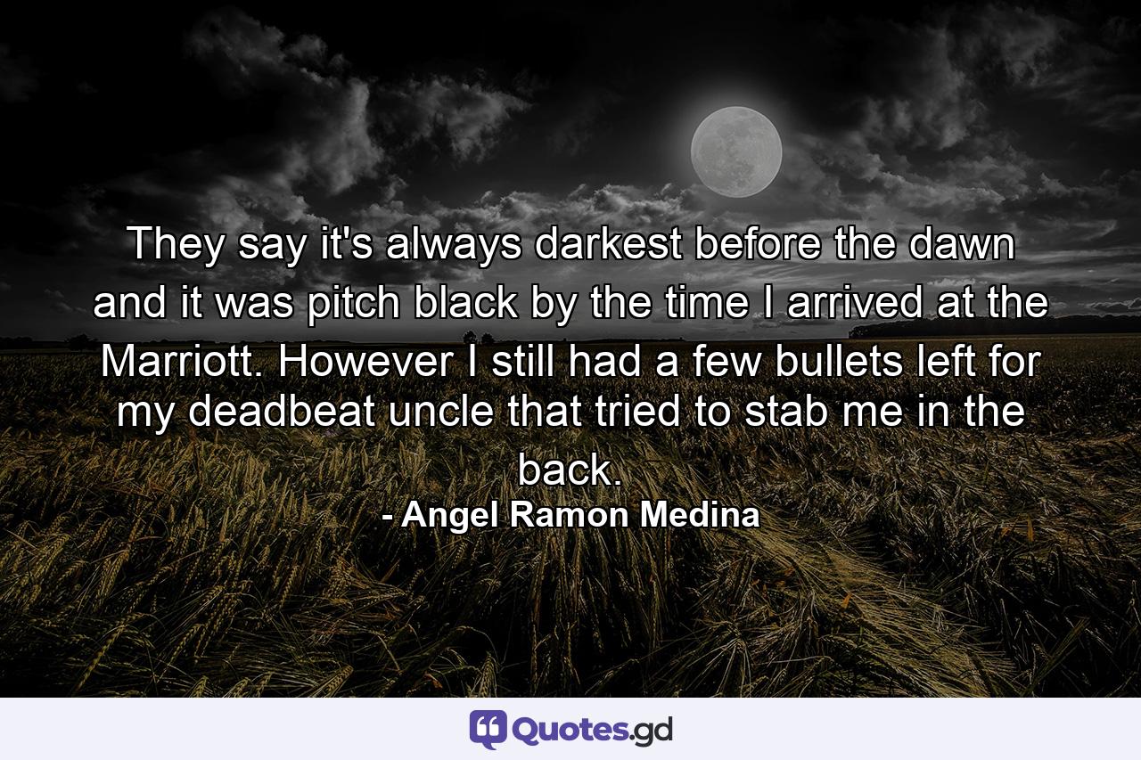 They say it's always darkest before the dawn and it was pitch black by the time I arrived at the Marriott. However I still had a few bullets left for my deadbeat uncle that tried to stab me in the back. - Quote by Angel Ramon Medina