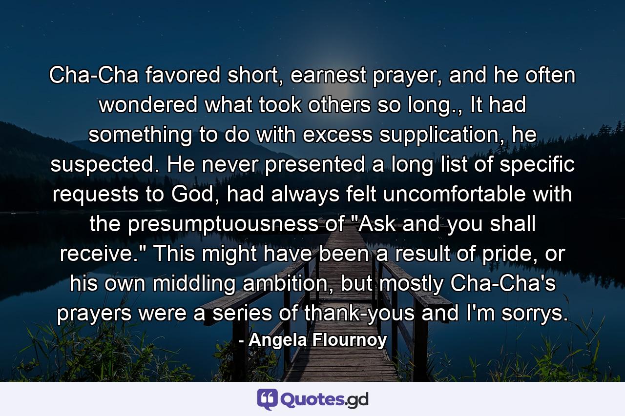 Cha-Cha favored short, earnest prayer, and he often wondered what took others so long., It had something to do with excess supplication, he suspected. He never presented a long list of specific requests to God, had always felt uncomfortable with the presumptuousness of 