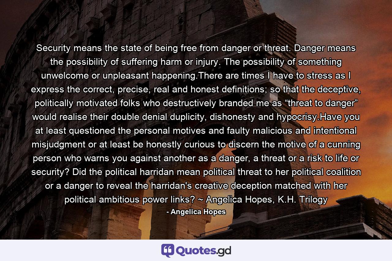 Security means the state of being free from danger or threat. Danger means the possibility of suffering harm or injury. The possibility of something unwelcome or unpleasant happening.There are times I have to stress as I express the correct, precise, real and honest definitions; so that the deceptive, politically motivated folks who destructively branded me as “threat to danger” would realise their double denial duplicity, dishonesty and hypocrisy.Have you at least questioned the personal motives and faulty malicious and intentional misjudgment or at least be honestly curious to discern the motive of a cunning person who warns you against another as a danger, a threat or a risk to life or security? Did the political harridan mean political threat to her political coalition or a danger to reveal the harridan's creative deception matched with her political ambitious power links? ~ Angelica Hopes, K.H. Trilogy - Quote by Angelica Hopes