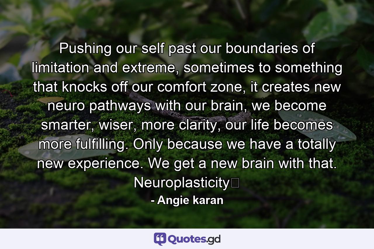 Pushing our self past our boundaries of limitation and extreme, sometimes to something that knocks off our comfort zone, it creates new neuro pathways with our brain, we become smarter, wiser, more clarity, our life becomes more fulfilling. Only because we have a totally new experience. We get a new brain with that. Neuroplasticity﻿ - Quote by Angie karan