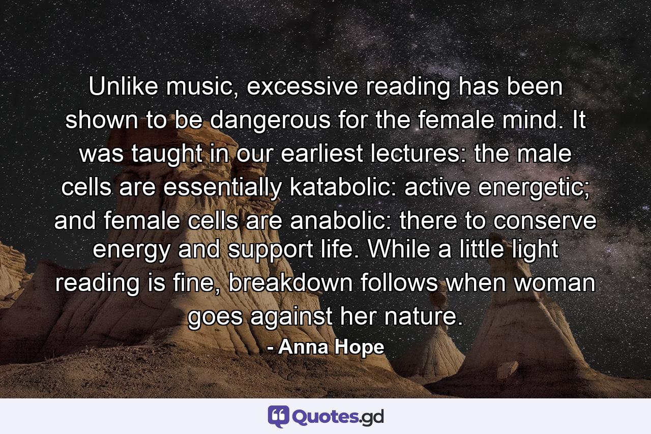 Unlike music, excessive reading has been shown to be dangerous for the female mind. It was taught in our earliest lectures: the male cells are essentially katabolic: active energetic; and female cells are anabolic: there to conserve energy and support life. While a little light reading is fine, breakdown follows when woman goes against her nature. - Quote by Anna Hope