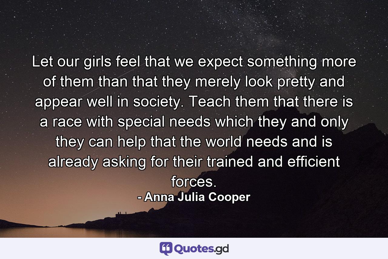 Let our girls feel that we expect something more of them than that they merely look pretty and appear well in society. Teach them that there is a race with special needs which they and only they can help  that the world needs and is already asking for their trained and efficient forces. - Quote by Anna Julia Cooper