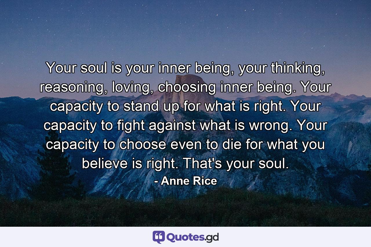 Your soul is your inner being, your thinking, reasoning, loving, choosing inner being. Your capacity to stand up for what is right. Your capacity to fight against what is wrong. Your capacity to choose even to die for what you believe is right. That's your soul. - Quote by Anne Rice