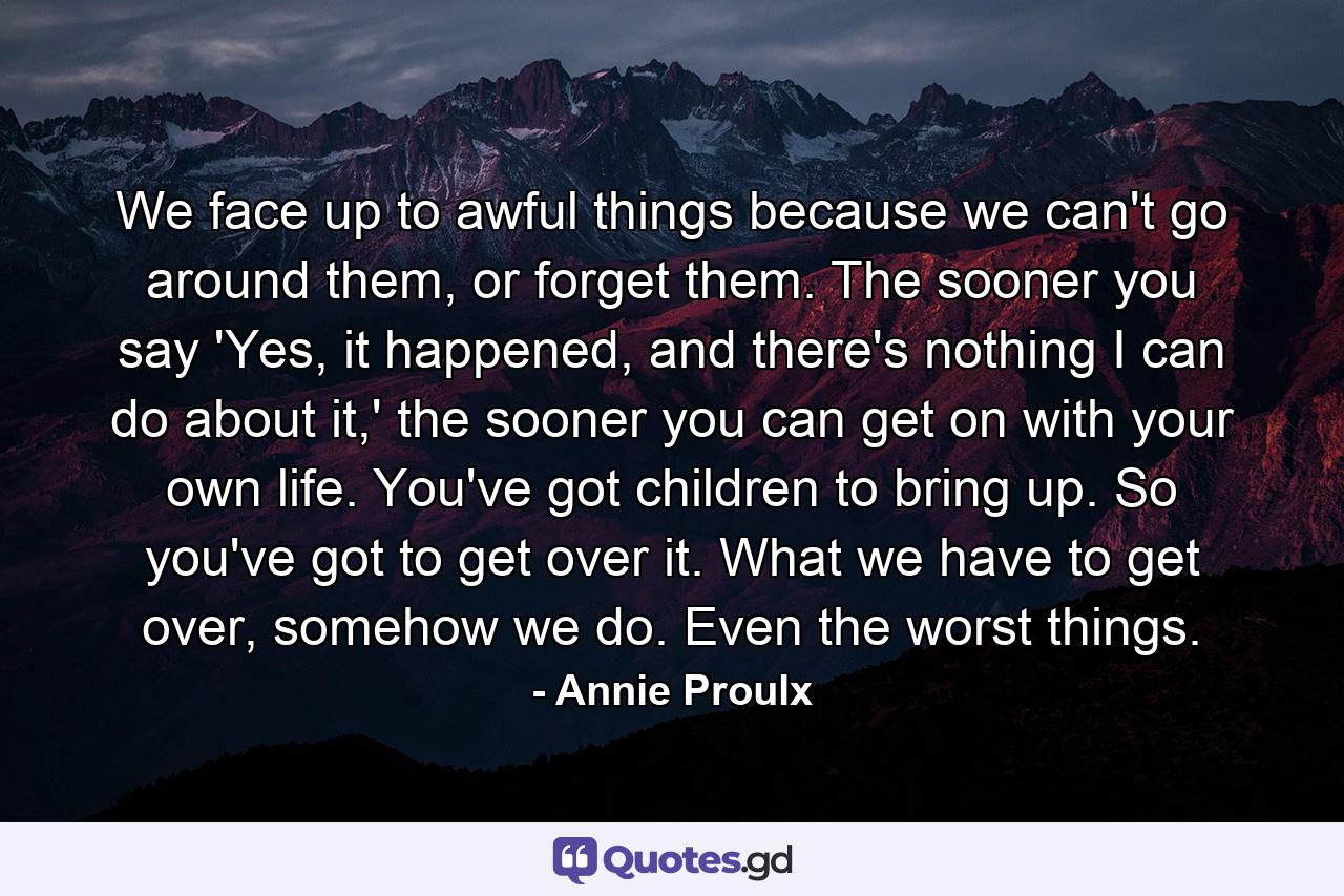 We face up to awful things because we can't go around them, or forget them. The sooner you say 'Yes, it happened, and there's nothing I can do about it,' the sooner you can get on with your own life. You've got children to bring up. So you've got to get over it. What we have to get over, somehow we do. Even the worst things. - Quote by Annie Proulx