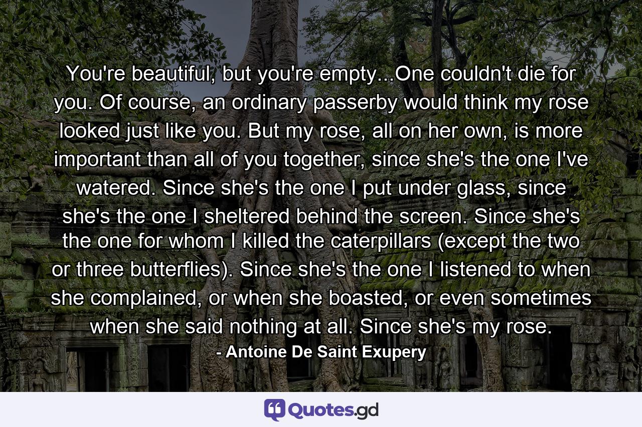 You're beautiful, but you're empty...One couldn't die for you. Of course, an ordinary passerby would think my rose looked just like you. But my rose, all on her own, is more important than all of you together, since she's the one I've watered. Since she's the one I put under glass, since she's the one I sheltered behind the screen. Since she's the one for whom I killed the caterpillars (except the two or three butterflies). Since she's the one I listened to when she complained, or when she boasted, or even sometimes when she said nothing at all. Since she's my rose. - Quote by Antoine De Saint Exupery