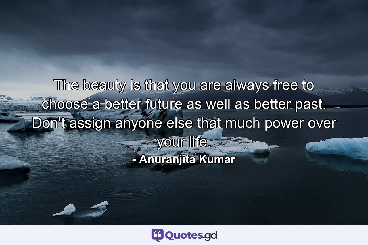 The beauty is that you are always free to choose a better future as well as better past. Don't assign anyone else that much power over your life. - Quote by Anuranjita Kumar
