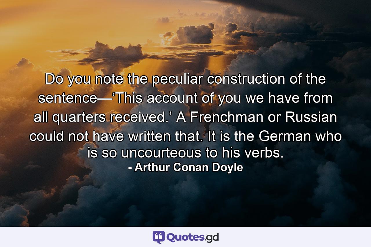 Do you note the peculiar construction of the sentence—‘This account of you we have from all quarters received.’ A Frenchman or Russian could not have written that. It is the German who is so uncourteous to his verbs. - Quote by Arthur Conan Doyle