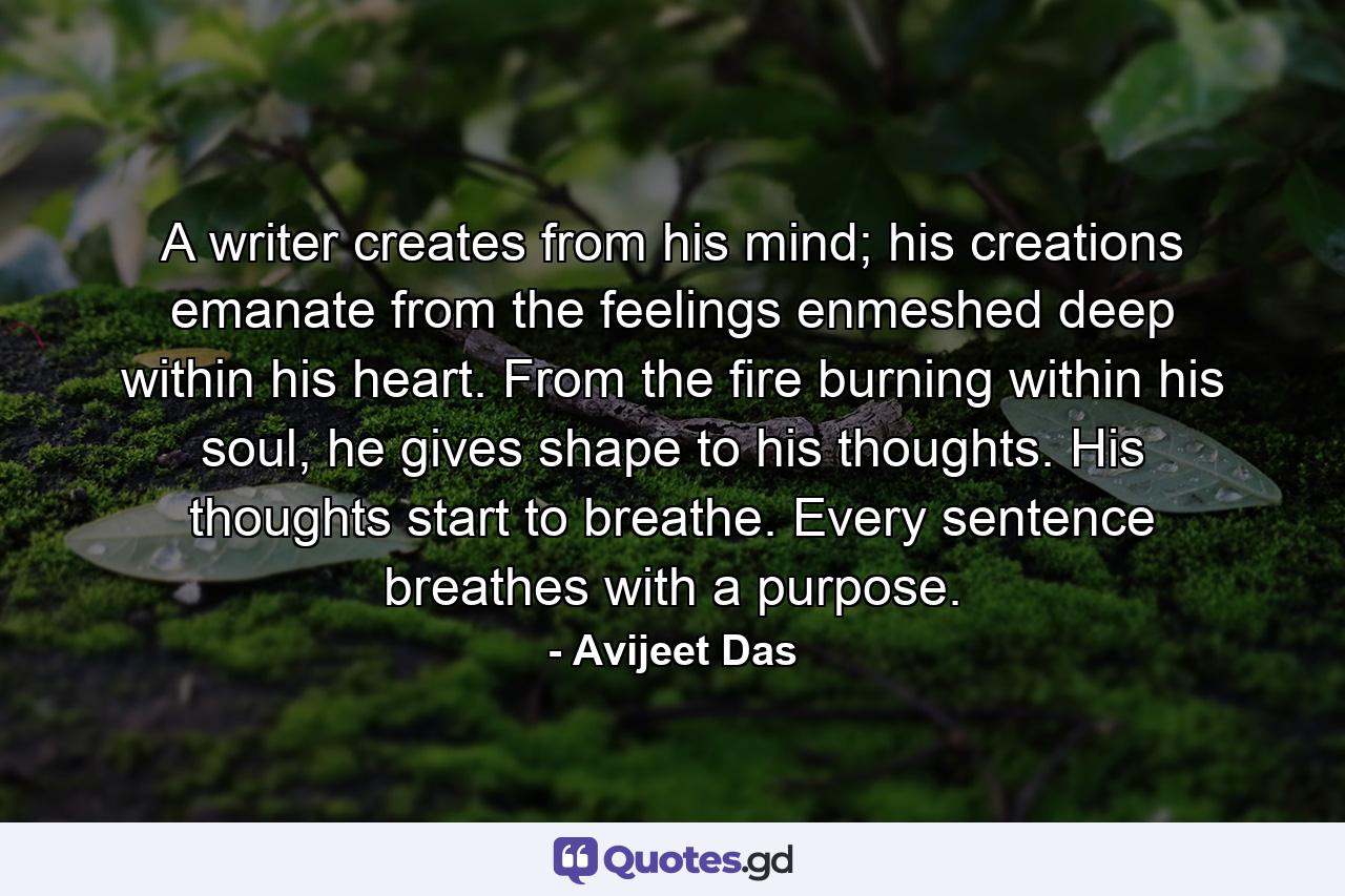 A writer creates from his mind; his creations emanate from the feelings enmeshed deep within his heart. From the fire burning within his soul, he gives shape to his thoughts. His thoughts start to breathe. Every sentence breathes with a purpose. - Quote by Avijeet Das