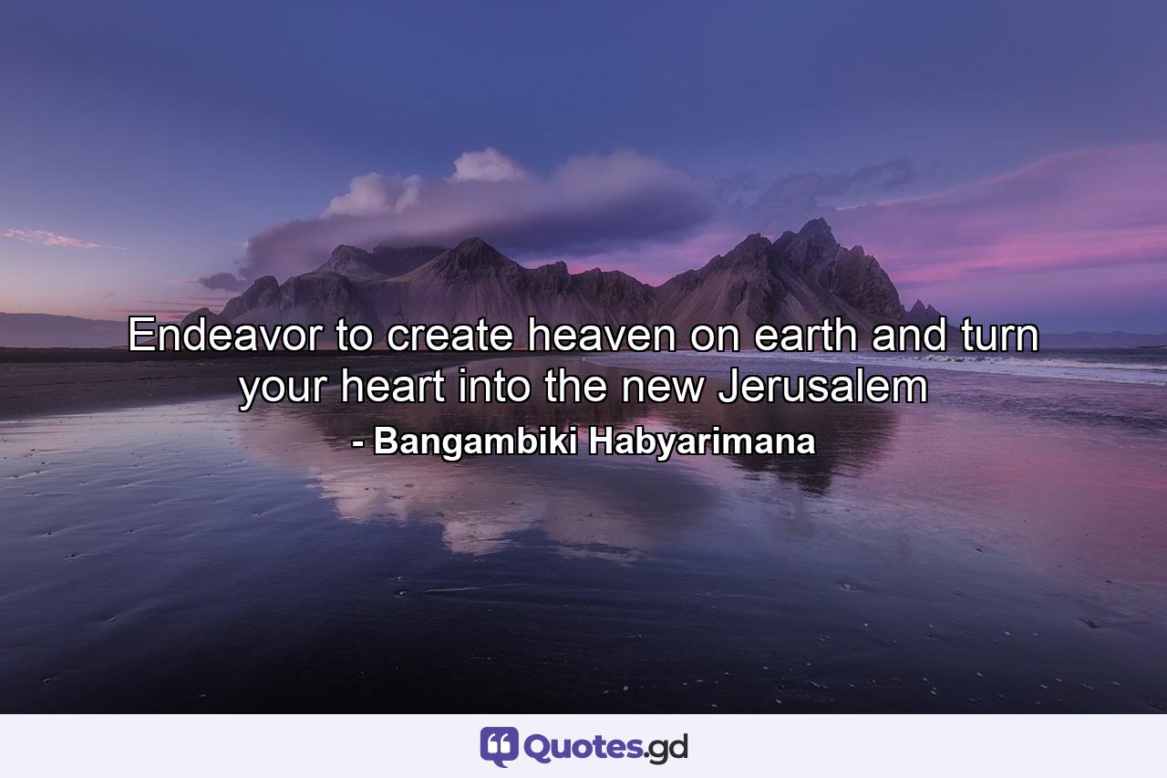 Endeavor to create heaven on earth and turn your heart into the new Jerusalem - Quote by Bangambiki Habyarimana